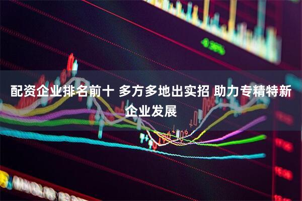 配资企业排名前十 多方多地出实招 助力专精特新企业发展