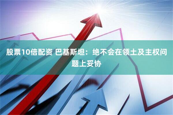 股票10倍配资 巴基斯坦：绝不会在领土及主权问题上妥协