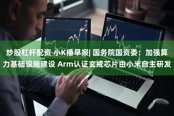 炒股杠杆配资 小K播早报| 国务院国资委：加强算力基础设施建设 Arm认证玄戒芯片由小米自主研发