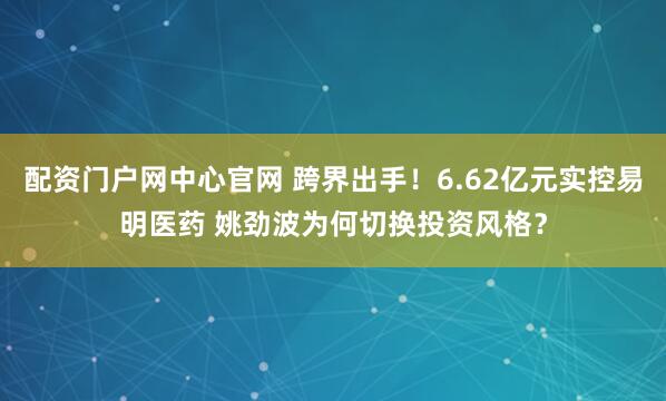 配资门户网中心官网 跨界出手！6.62亿元实控易明医药 姚劲波为何切换投资风格？