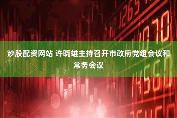炒股配资网站 许晓雄主持召开市政府党组会议和常务会议