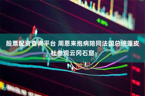 股票配资查询平台 周恩来抱病陪同法国总统蓬皮杜参观云冈石窟