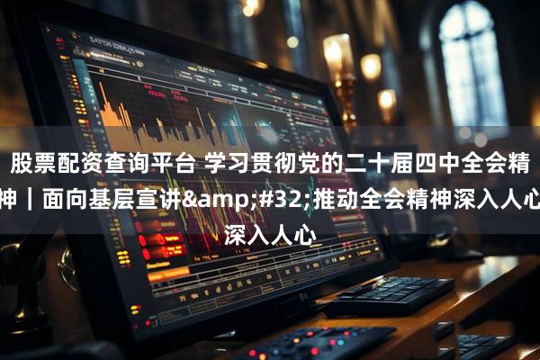 股票配资查询平台 学习贯彻党的二十届四中全会精神｜面向基层宣讲 推动全会精神深入人心