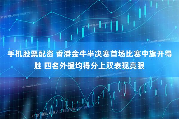 手机股票配资 香港金牛半决赛首场比赛中旗开得胜 四名外援均得分上双表现亮眼